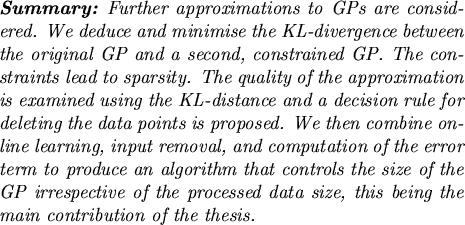 \begin{summary}
Further approximations to GPs are considered. We deduce and
mi...
...cessed data size, this being the main contribution of the
thesis.
\end{summary}