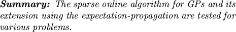 \begin{summary}
The sparse online algorithm for GPs and its extension using the
expectation-propagation are tested for various problems.
\end{summary}